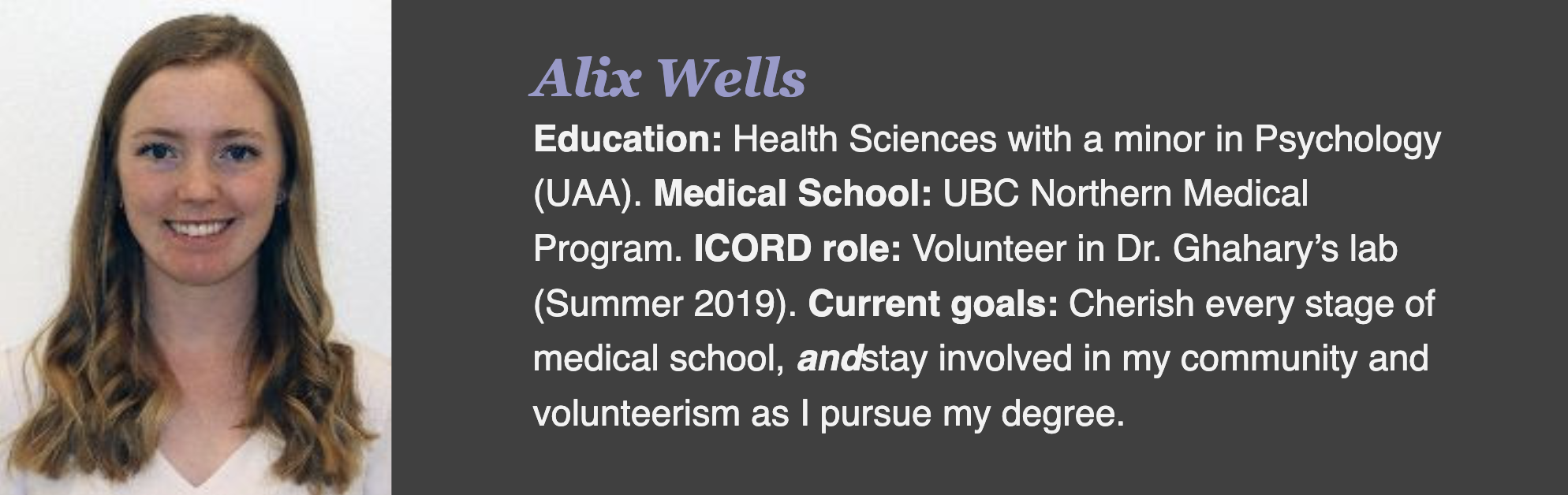 Alix Wells Education: Health Sciences with a minor in Psychology (UAA). Medical School: UBC Northern Medical Program. ICORD role: Volunteer in Dr. Ghahary’s lab (Summer 2019). Current goals: Cherish every stage of medical school, andstay involved in my community and volunteerism as I pursue my degree.