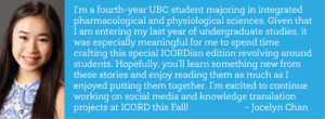 “I’m a fourth-year UBC student majoring in integrated pharmacological and physiological sciences. Given that I am entering my last year of undergraduate studies, it was especially meaningful for me to spend time crafting this special ICORDian edition revolving around students. Hopefully, you’ll learn something new from these stories and enjoy reading them as much as I enjoyed putting them together. I’m excited to continue working on social media and knowledge translation projects at ICORD this Fall!” - Jocelyn Chan